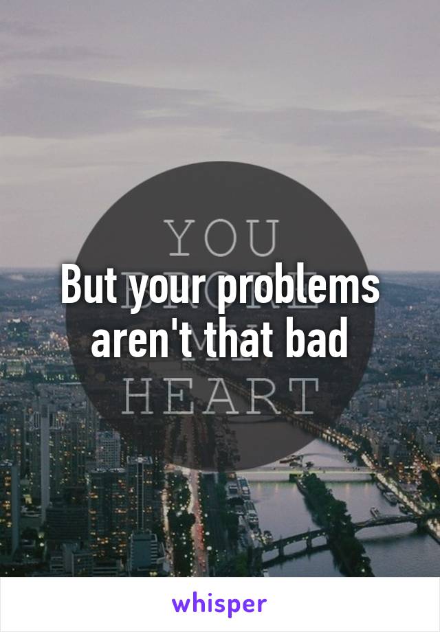 But your problems aren't that bad