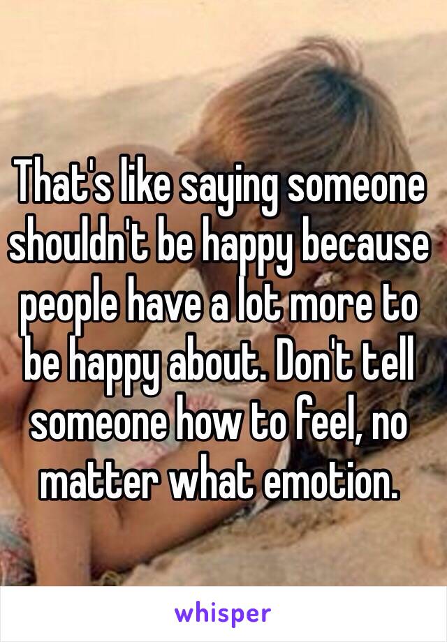 That's like saying someone shouldn't be happy because people have a lot more to be happy about. Don't tell someone how to feel, no matter what emotion. 