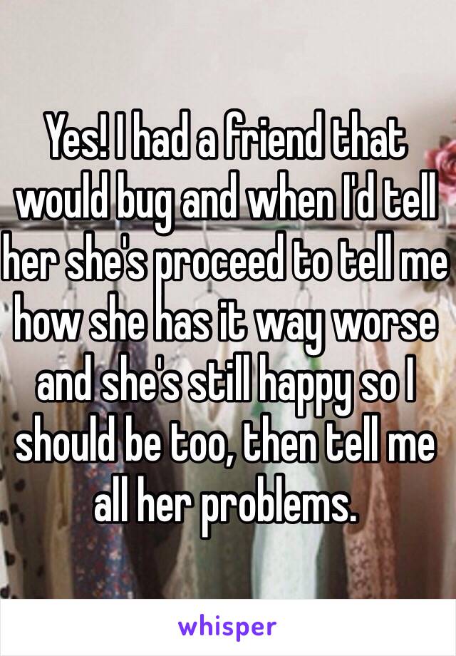 Yes! I had a friend that would bug and when I'd tell her she's proceed to tell me how she has it way worse and she's still happy so I should be too, then tell me all her problems. 