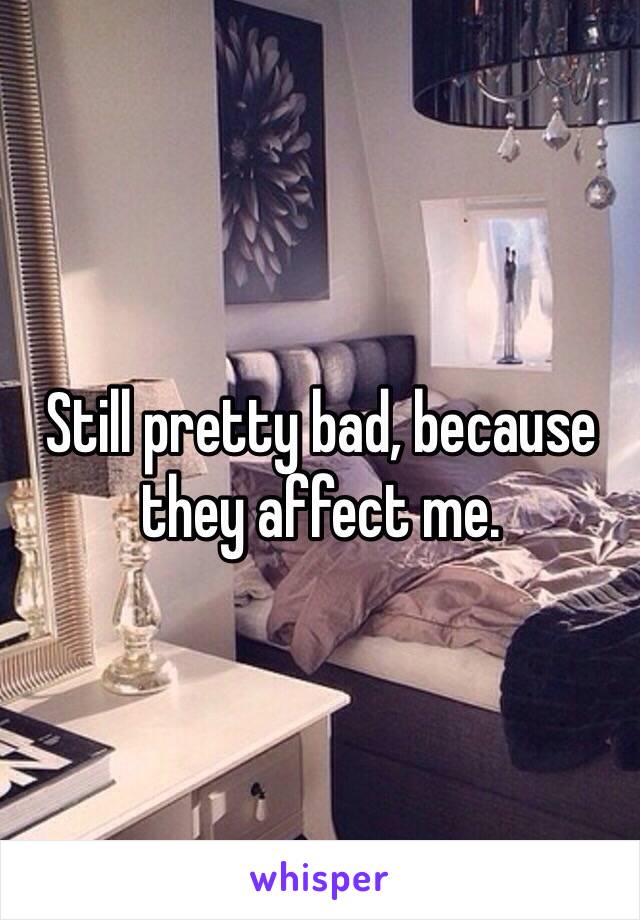 Still pretty bad, because they affect me. 