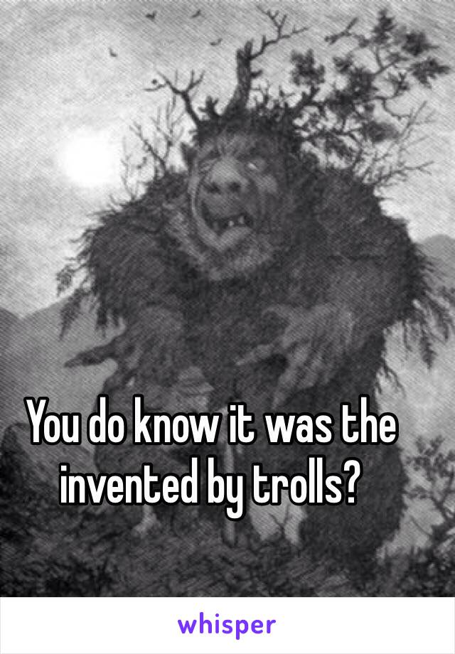 You do know it was the invented by trolls?