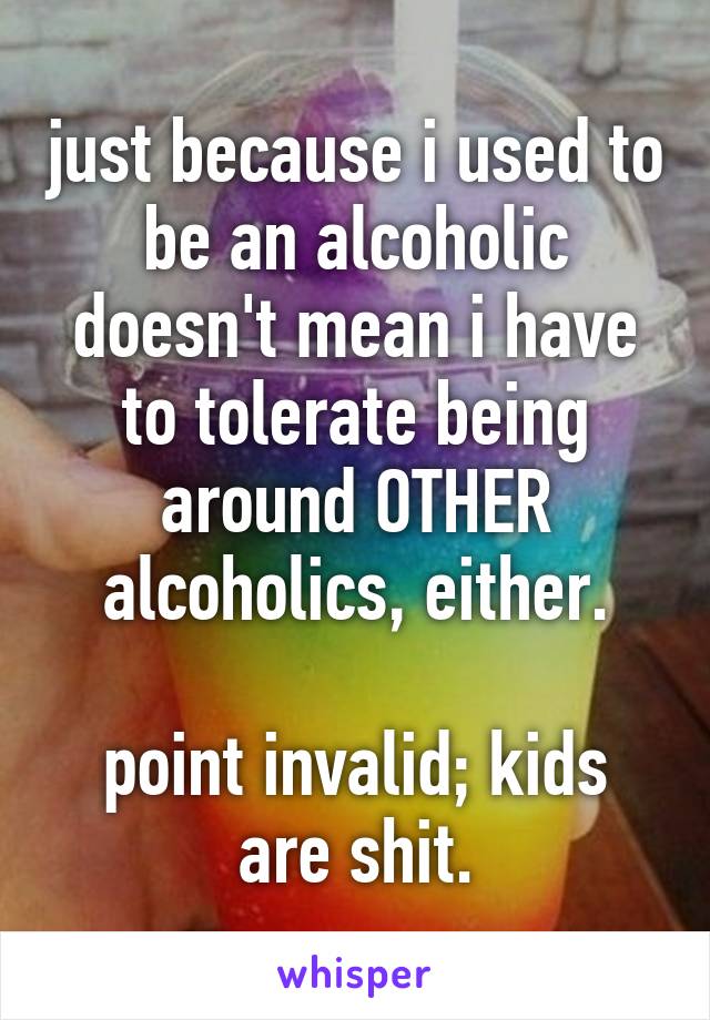 just because i used to be an alcoholic doesn't mean i have to tolerate being around OTHER alcoholics, either.

point invalid; kids are shit.