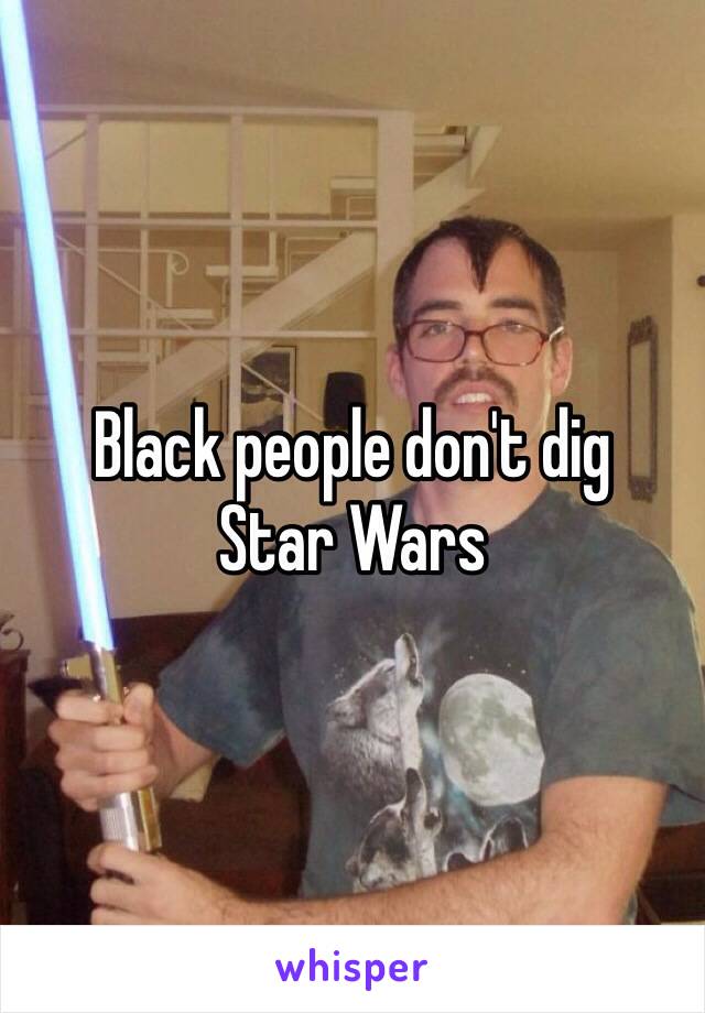 Black people don't dig 
Star Wars