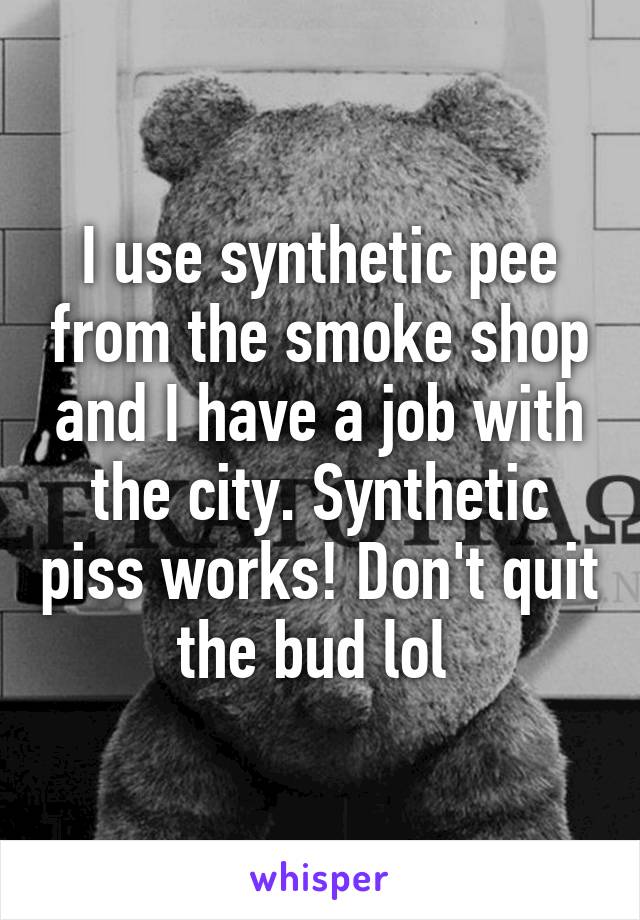 I use synthetic pee from the smoke shop and I have a job with the city. Synthetic piss works! Don't quit the bud lol 