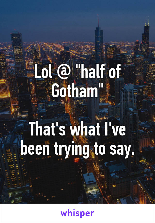 Lol @ "half of Gotham"

That's what I've been trying to say.