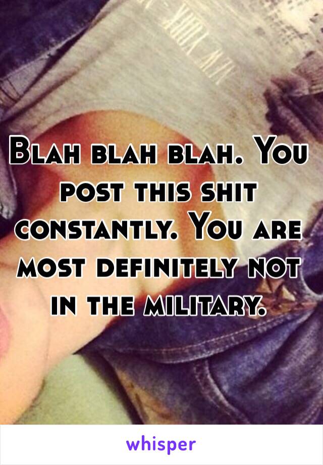 Blah blah blah. You post this shit constantly. You are most definitely not in the military. 