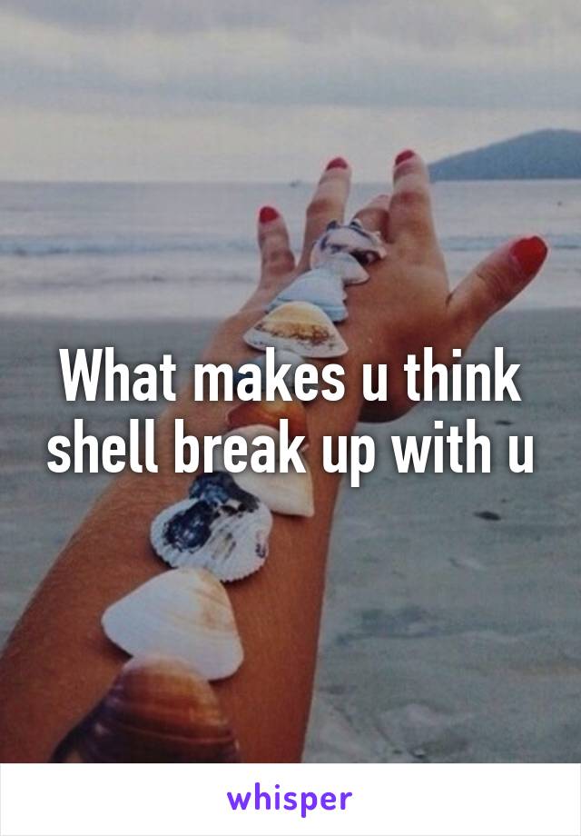 What makes u think shell break up with u