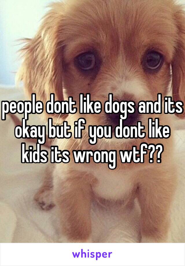 people dont like dogs and its okay but if you dont like kids its wrong wtf??