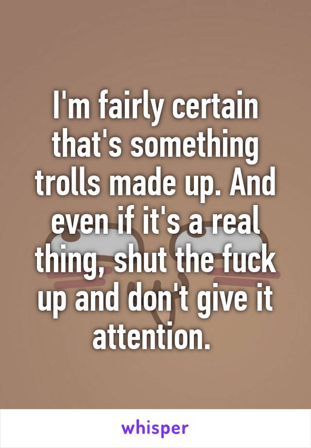 I'm fairly certain that's something trolls made up. And even if it's a real thing, shut the fuck up and don't give it attention. 