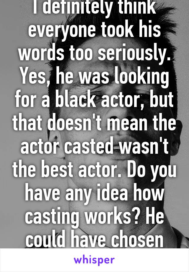 I definitely think everyone took his words too seriously. Yes, he was looking for a black actor, but that doesn't mean the actor casted wasn't the best actor. Do you have any idea how casting works? He could have chosen any actor