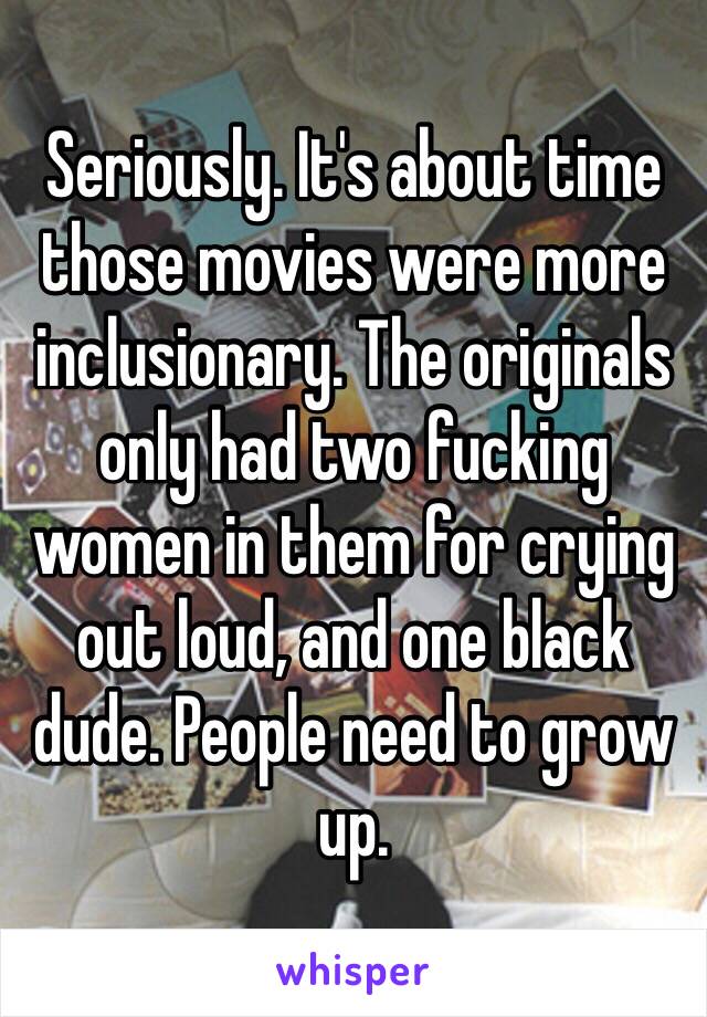 Seriously. It's about time those movies were more inclusionary. The originals only had two fucking women in them for crying out loud, and one black dude. People need to grow up. 