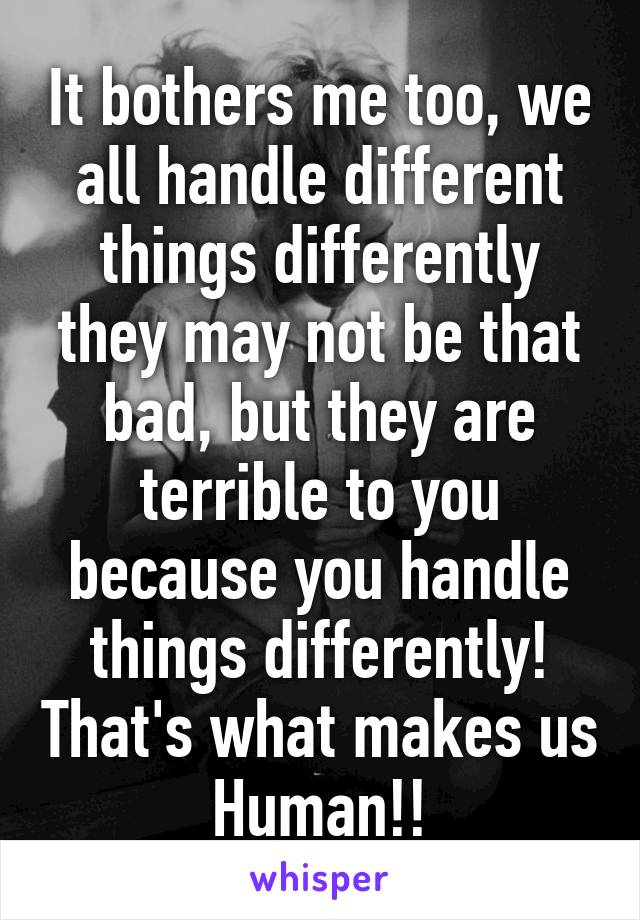 It bothers me too, we all handle different things differently they may not be that bad, but they are terrible to you because you handle things differently! That's what makes us Human!!