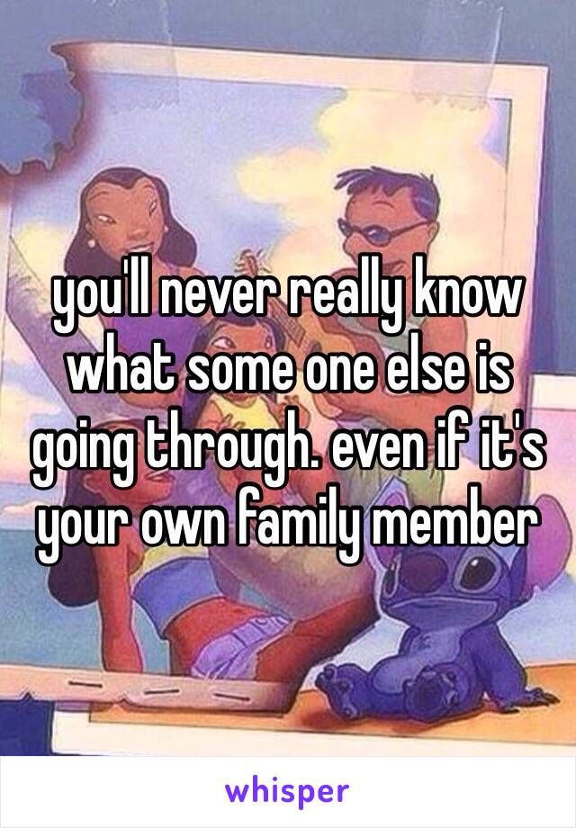 you'll never really know what some one else is going through. even if it's your own family member 