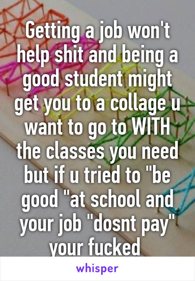 Getting a job won't help shit and being a good student might get you to a collage u want to go to WITH the classes you need but if u tried to "be good "at school and your job "dosnt pay" your fucked 