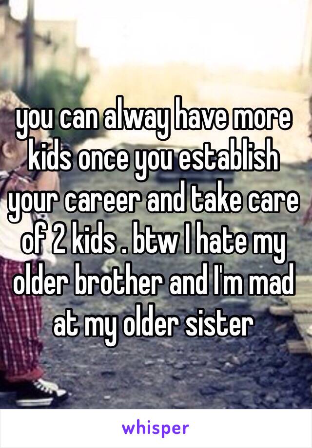 you can alway have more kids once you establish your career and take care of 2 kids . btw I hate my older brother and I'm mad at my older sister 