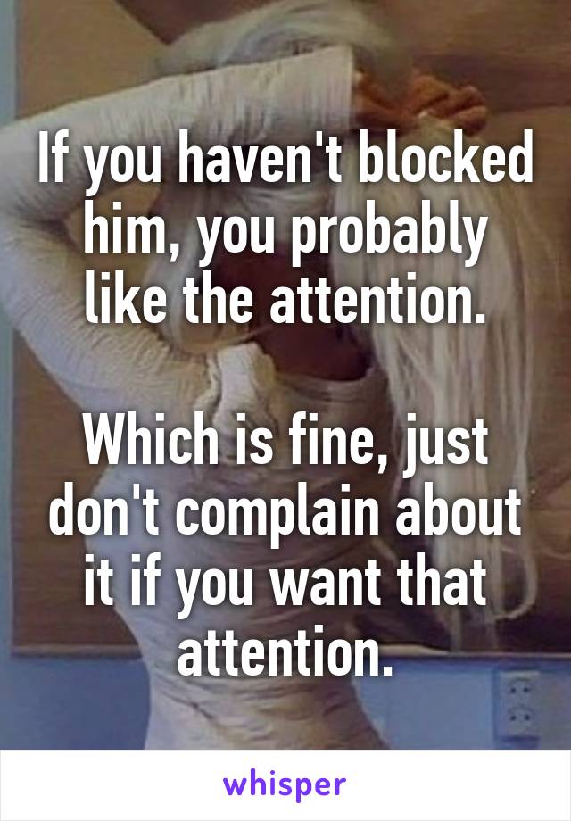 If you haven't blocked him, you probably like the attention.

Which is fine, just don't complain about it if you want that attention.