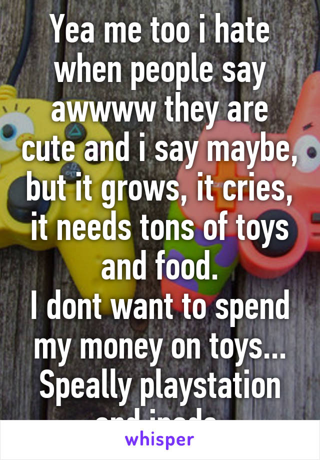 Yea me too i hate when people say awwww they are cute and i say maybe, but it grows, it cries, it needs tons of toys and food.
I dont want to spend my money on toys...
Speally playstation and ipads.