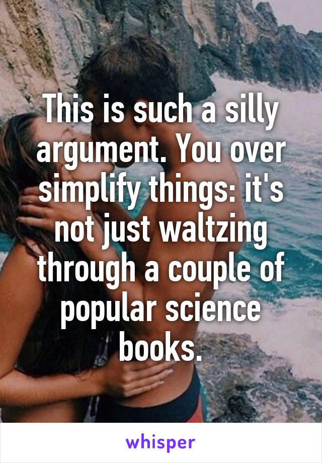 This is such a silly argument. You over simplify things: it's not just waltzing through a couple of popular science books.