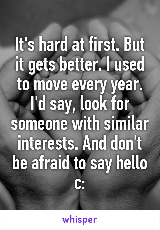 It's hard at first. But it gets better. I used to move every year. I'd say, look for someone with similar interests. And don't be afraid to say hello c: