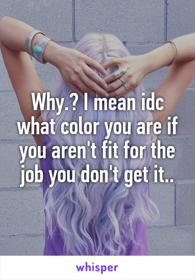 Why.? I mean idc what color you are if you aren't fit for the job you don't get it..