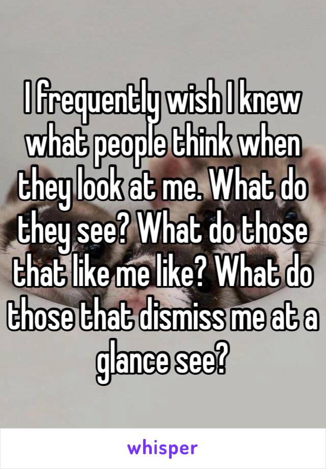 I frequently wish I knew what people think when they look at me. What do they see? What do those that like me like? What do those that dismiss me at a glance see?