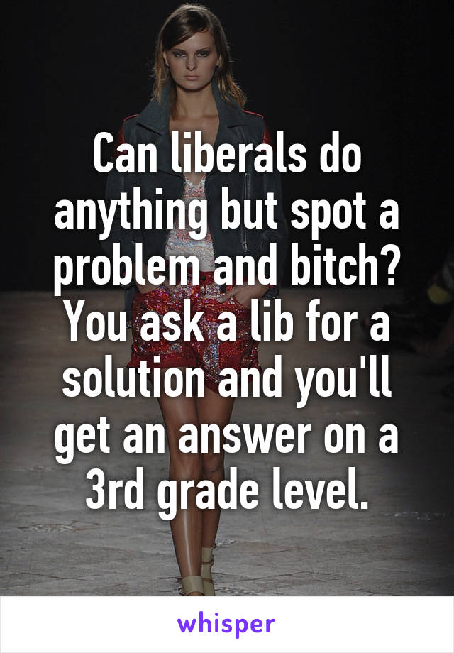 Can liberals do anything but spot a problem and bitch? You ask a lib for a solution and you'll get an answer on a 3rd grade level.