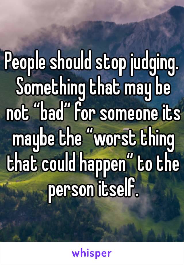 People should stop judging. Something that may be not “bad“ for someone its maybe the “worst thing that could happen“ to the person itself.