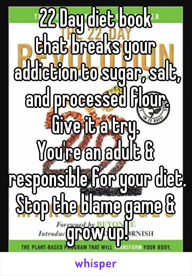 22 Day diet book
that breaks your addiction to sugar, salt, and processed flour.
Give it a try.
You're an adult & responsible for your diet.
Stop the blame game & grow up!