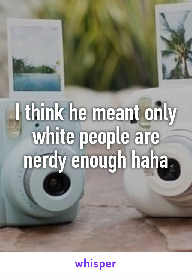 I think he meant only white people are nerdy enough haha