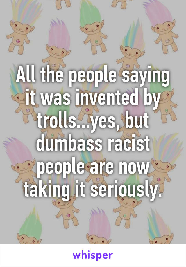 All the people saying it was invented by trolls...yes, but dumbass racist people are now taking it seriously.