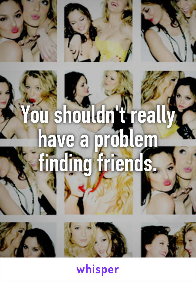 You shouldn't really have a problem finding friends.