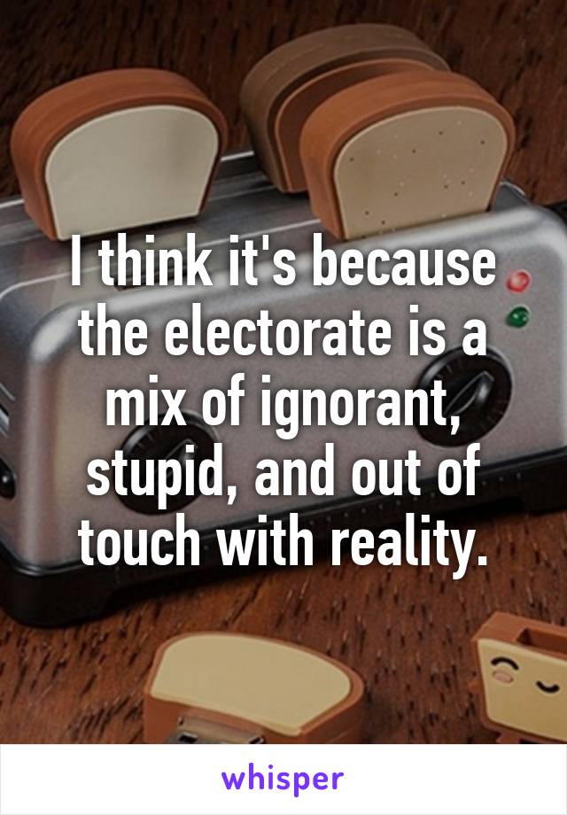 I think it's because the electorate is a mix of ignorant, stupid, and out of touch with reality.