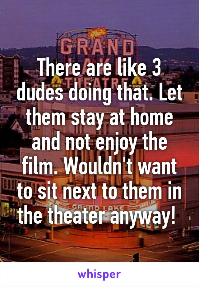 There are like 3 dudes doing that. Let them stay at home and not enjoy the film. Wouldn't want to sit next to them in the theater anyway! 