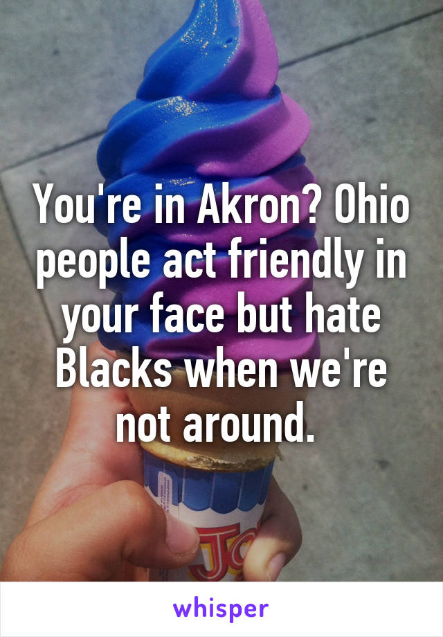 You're in Akron? Ohio people act friendly in your face but hate Blacks when we're not around. 