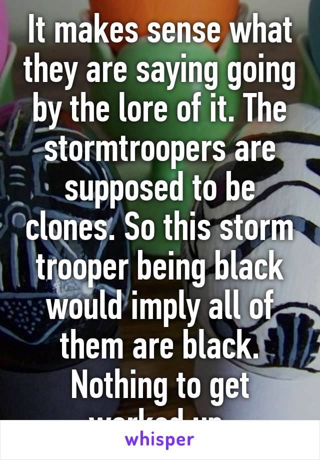 It makes sense what they are saying going by the lore of it. The stormtroopers are supposed to be clones. So this storm trooper being black would imply all of them are black. Nothing to get worked up 