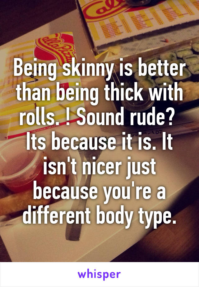 Being skinny is better than being thick with rolls. ! Sound rude?  Its because it is. It isn't nicer just because you're a different body type.