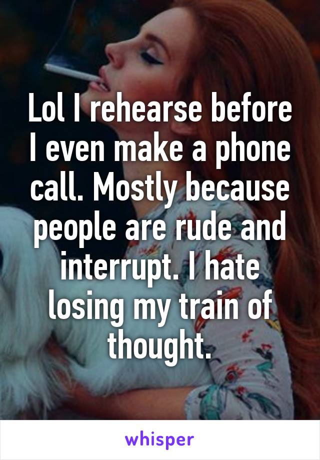 Lol I rehearse before I even make a phone call. Mostly because people are rude and interrupt. I hate losing my train of thought.