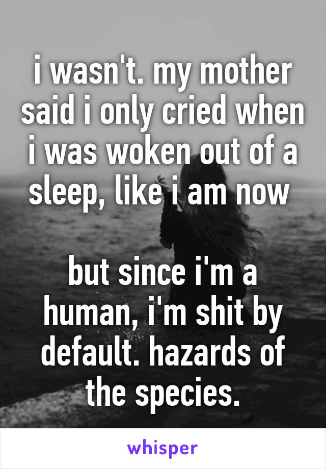 i wasn't. my mother said i only cried when i was woken out of a sleep, like i am now 

but since i'm a human, i'm shit by default. hazards of the species.