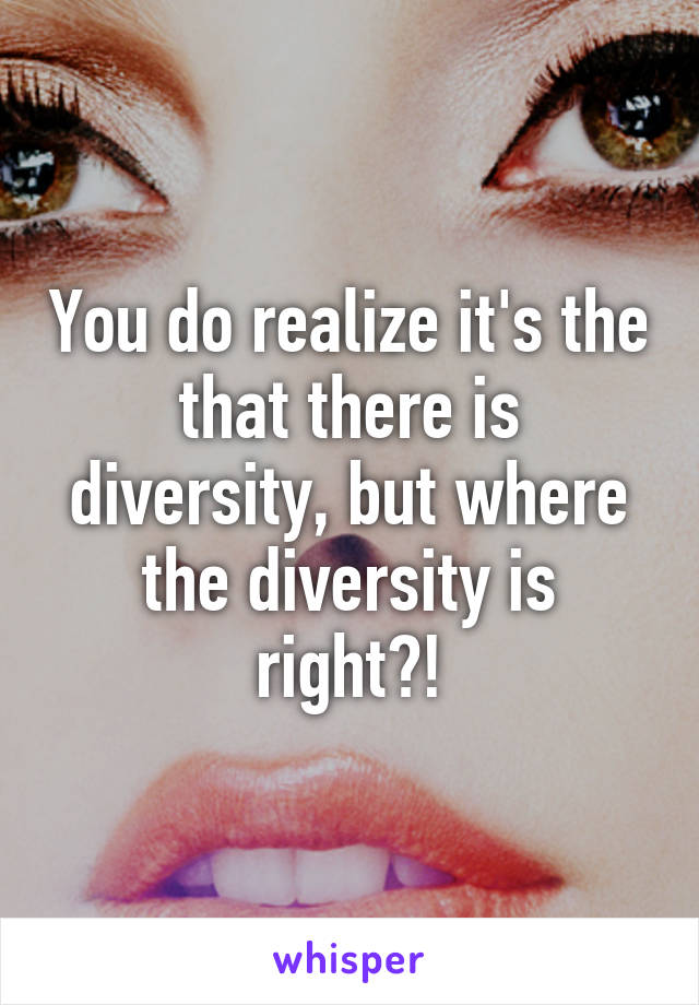 You do realize it's the that there is diversity, but where the diversity is right?!