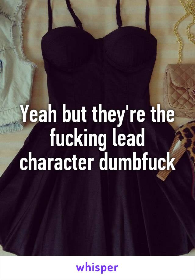 Yeah but they're the fucking lead character dumbfuck