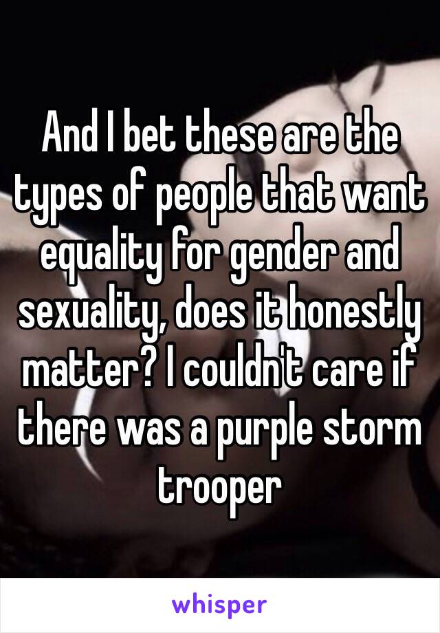 And I bet these are the types of people that want equality for gender and sexuality, does it honestly matter? I couldn't care if there was a purple storm trooper