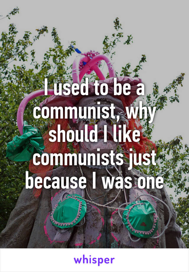 I used to be a communist, why should I like communists just because I was one