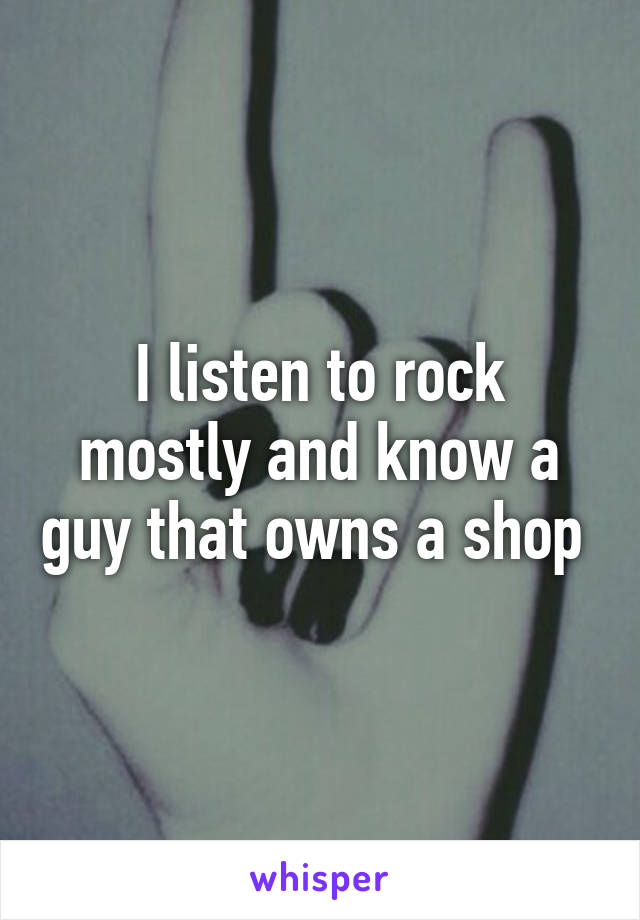 I listen to rock mostly and know a guy that owns a shop 