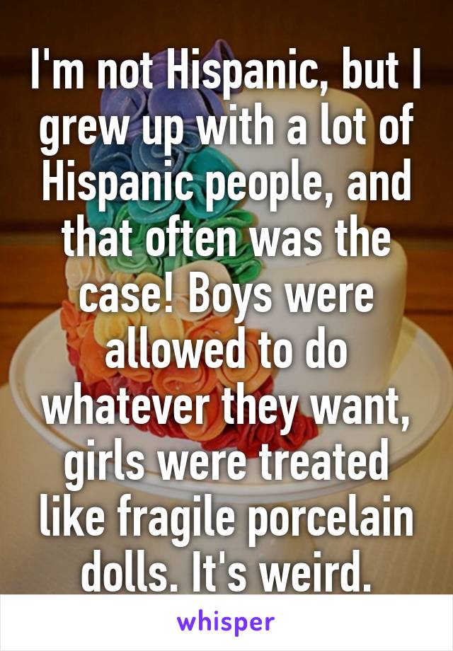 I'm not Hispanic, but I grew up with a lot of Hispanic people, and that often was the case! Boys were allowed to do whatever they want, girls were treated like fragile porcelain dolls. It's weird.