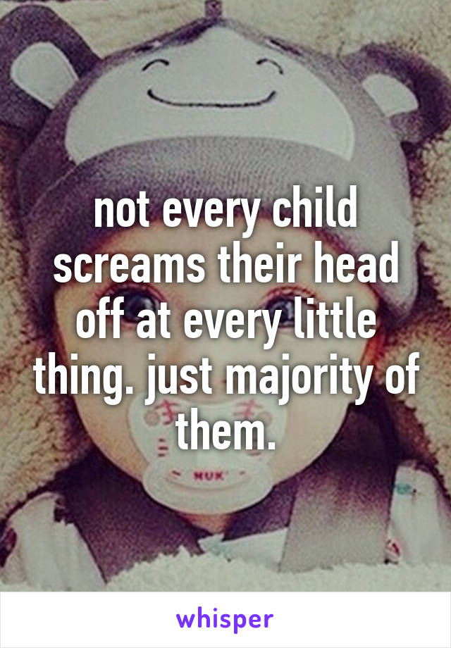 not every child screams their head off at every little thing. just majority of them.