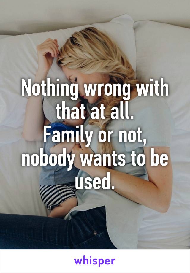 Nothing wrong with that at all.
Family or not, nobody wants to be used.