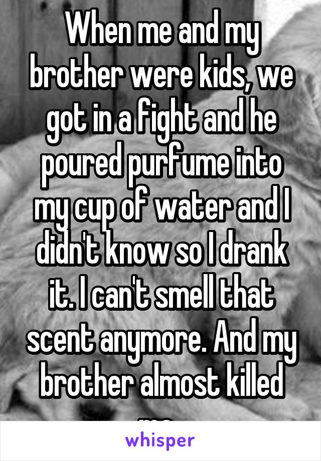 When me and my brother were kids, we got in a fight and he poured purfume into my cup of water and I didn't know so I drank it. I can't smell that scent anymore. And my brother almost killed me. 