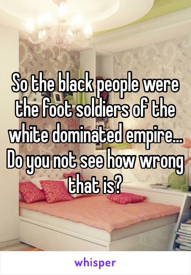 So the black people were the foot soldiers of the white dominated empire... Do you not see how wrong that is? 