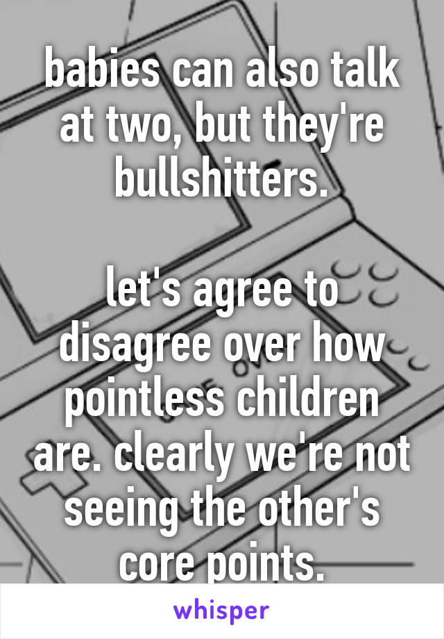 babies can also talk at two, but they're bullshitters.

let's agree to disagree over how pointless children are. clearly we're not seeing the other's core points.