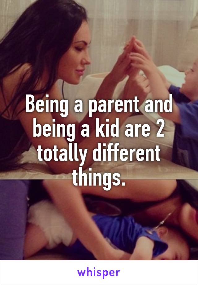 Being a parent and being a kid are 2 totally different things.